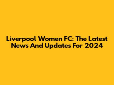 Liverpool Women FC: The Latest News And Updates For 2024