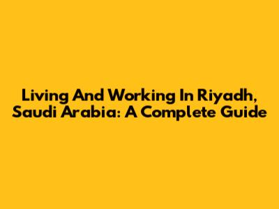 Living And Working In Riyadh, Saudi Arabia: A Complete Guide