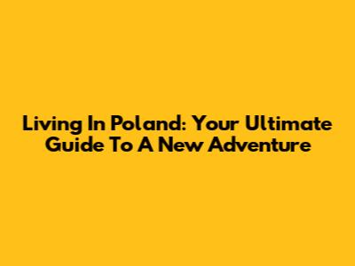 Living In Poland: Your Ultimate Guide To A New Adventure