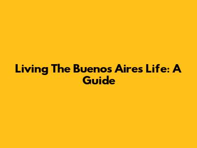 Living The Buenos Aires Life: A Guide