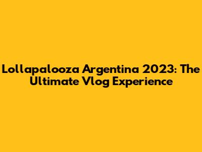 Lollapalooza Argentina 2023: The Ultimate Vlog Experience