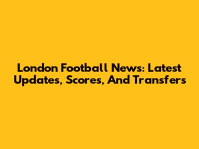 London Football News: Latest Updates, Scores, And Transfers
