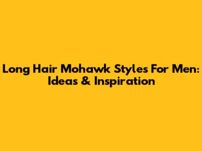 Long Hair Mohawk Styles For Men: Ideas & Inspiration
