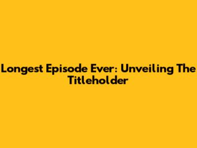 Longest Episode Ever: Unveiling The Titleholder