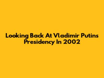 Looking Back At Vladimir Putin's Presidency In 2002