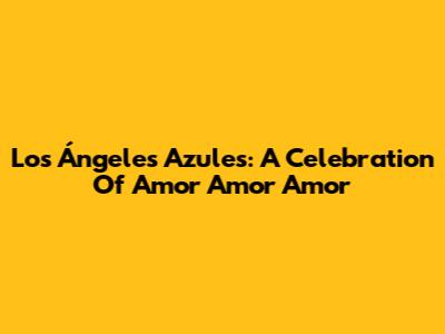 Los Ángeles Azules: A Celebration Of 'Amor Amor Amor'