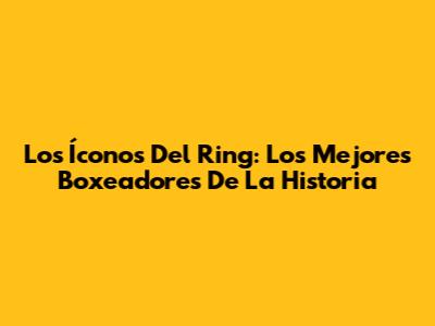 Los Íconos Del Ring: Los Mejores Boxeadores De La Historia