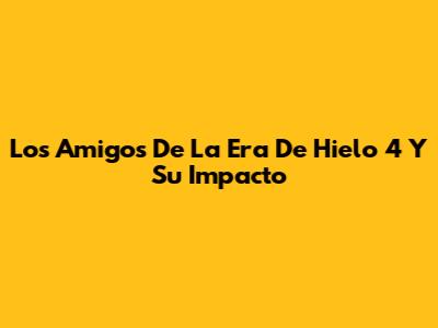 Los Amigos De 'La Era De Hielo 4' Y Su Impacto
