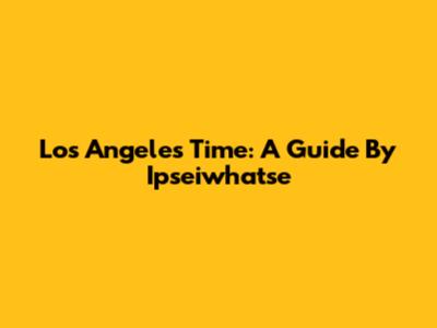 Los Angeles Time: A Guide By Ipseiwhatse