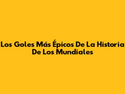 Los Goles Más Épicos De La Historia De Los Mundiales