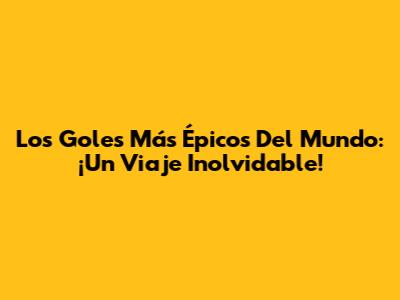 Los Goles Más Épicos Del Mundo: ¡Un Viaje Inolvidable!