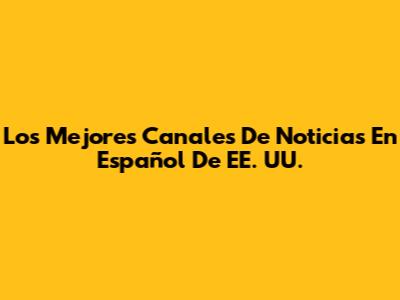 Los Mejores Canales De Noticias En Español De EE. UU.