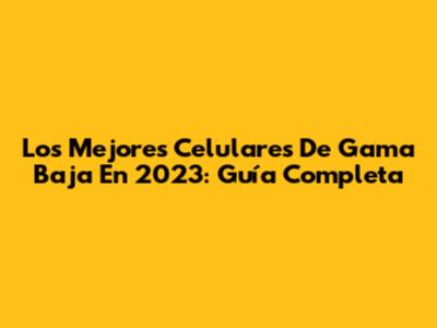 Los Mejores Celulares De Gama Baja En 2023: Guía Completa