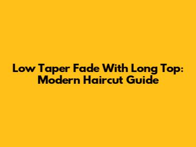 Low Taper Fade With Long Top: Modern Haircut Guide