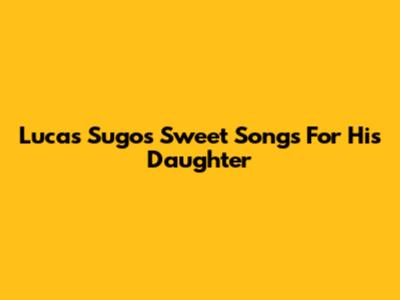 Lucas Sugo's Sweet Songs For His Daughter