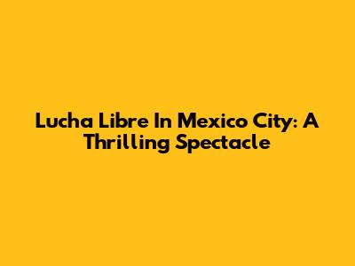 Lucha Libre In Mexico City: A Thrilling Spectacle