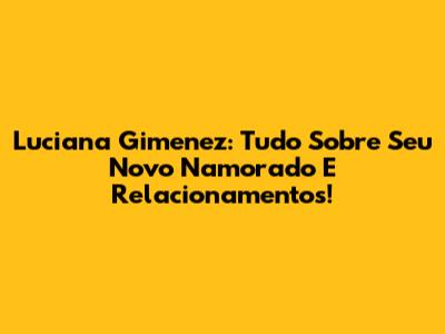 Luciana Gimenez: Tudo Sobre Seu Novo Namorado E Relacionamentos!