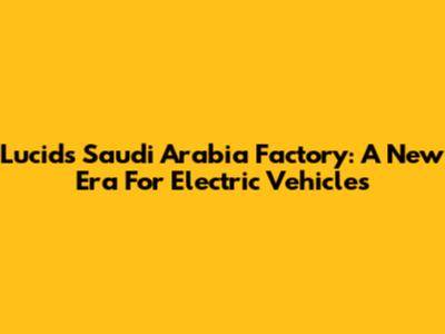 Lucid's Saudi Arabia Factory: A New Era For Electric Vehicles