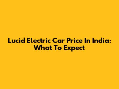 Lucid Electric Car Price In India: What To Expect