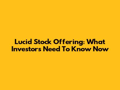 Lucid Stock Offering: What Investors Need To Know Now