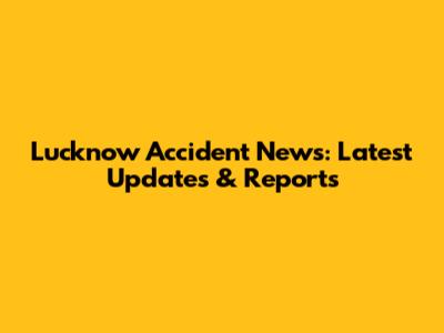 Lucknow Accident News: Latest Updates & Reports