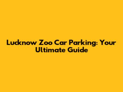 Lucknow Zoo Car Parking: Your Ultimate Guide