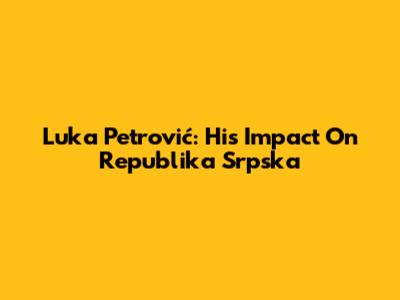 Luka Petrović: His Impact On Republika Srpska