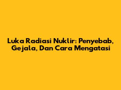 Luka Radiasi Nuklir: Penyebab, Gejala, Dan Cara Mengatasi