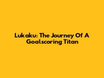 Lukaku: The Journey Of A Goalscoring Titan