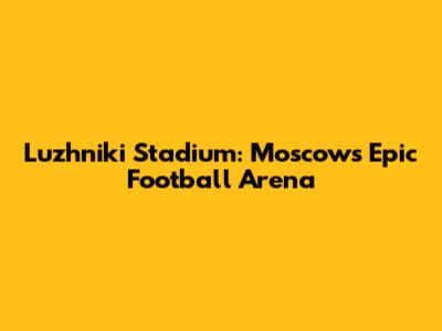 Luzhniki Stadium: Moscow's Epic Football Arena