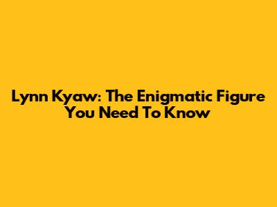 Lynn Kyaw: The Enigmatic Figure You Need To Know