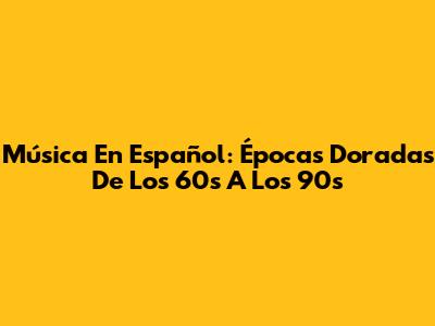 Música En Español: Épocas Doradas De Los 60s A Los 90s