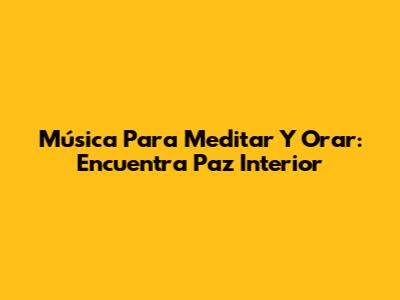 Música Para Meditar Y Orar: Encuentra Paz Interior