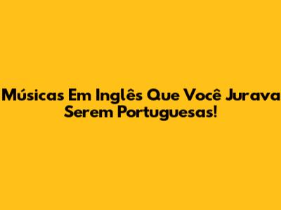 Músicas Em Inglês Que Você Jurava Serem Portuguesas!