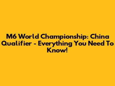 M6 World Championship: China Qualifier - Everything You Need To Know!