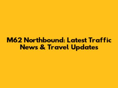 M62 Northbound: Latest Traffic News & Travel Updates