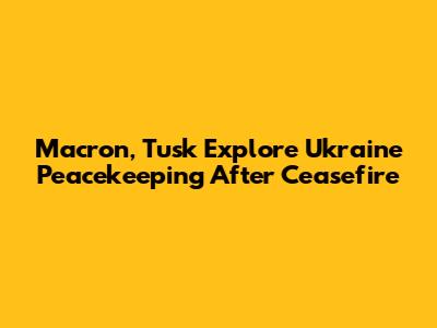 Macron, Tusk Explore Ukraine Peacekeeping After Ceasefire