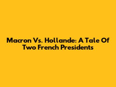 Macron Vs. Hollande: A Tale Of Two French Presidents