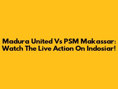 Madura United Vs PSM Makassar: Watch The Live Action On Indosiar!