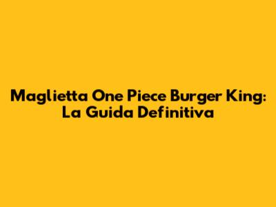 Maglietta One Piece Burger King: La Guida Definitiva