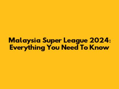 Malaysia Super League 2024: Everything You Need To Know