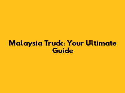 Malaysia Truck: Your Ultimate Guide