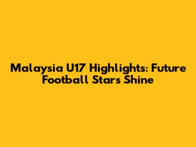 Malaysia U17 Highlights: Future Football Stars Shine