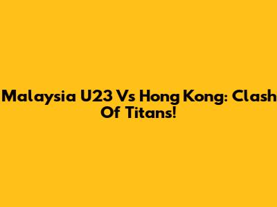 Malaysia U23 Vs Hong Kong: Clash Of Titans!