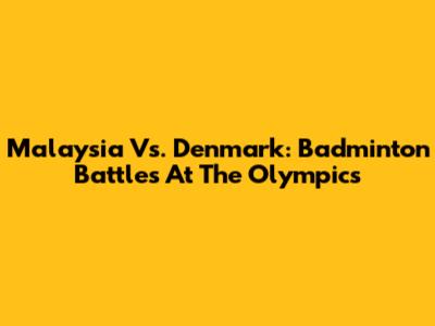 Malaysia Vs. Denmark: Badminton Battles At The Olympics
