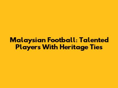 Malaysian Football: Talented Players With Heritage Ties