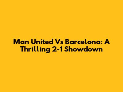Man United Vs Barcelona: A Thrilling 2-1 Showdown