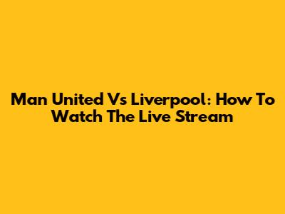 Man United Vs Liverpool: How To Watch The Live Stream
