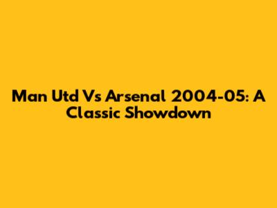 Man Utd Vs Arsenal 2004-05: A Classic Showdown