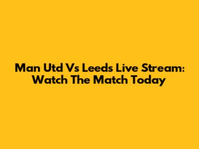 Man Utd Vs Leeds Live Stream: Watch The Match Today